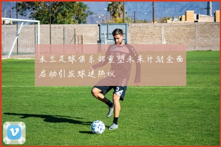 米兰足球俱乐部重塑未来计划全面启动引发球迷热议