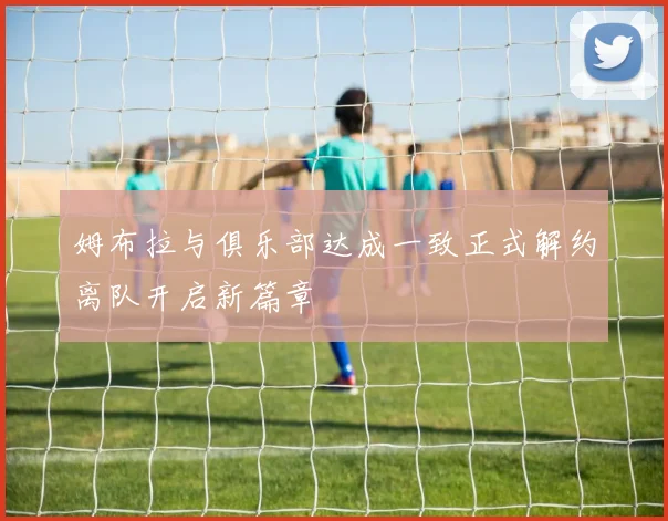 姆布拉与俱乐部达成一致正式解约离队开启新篇章