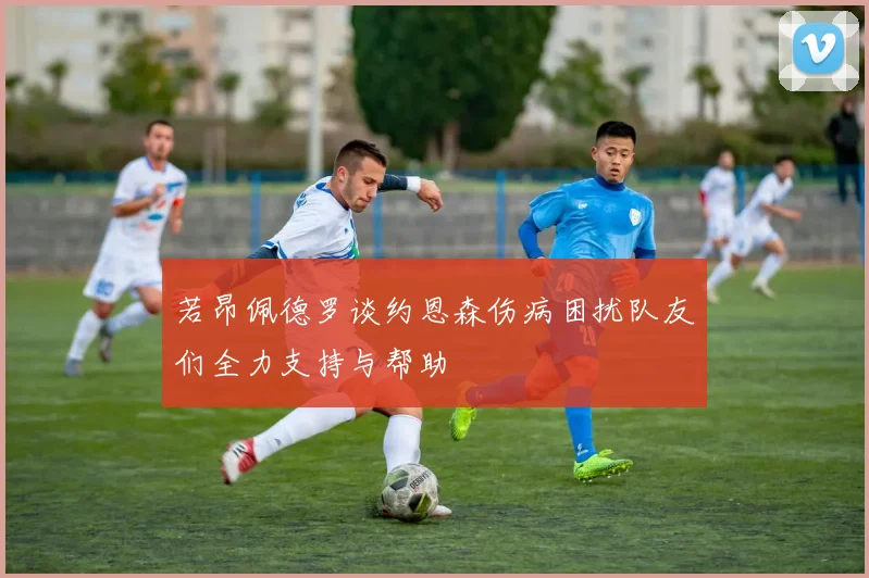 若昂佩德罗谈约恩森伤病困扰队友们全力支持与帮助