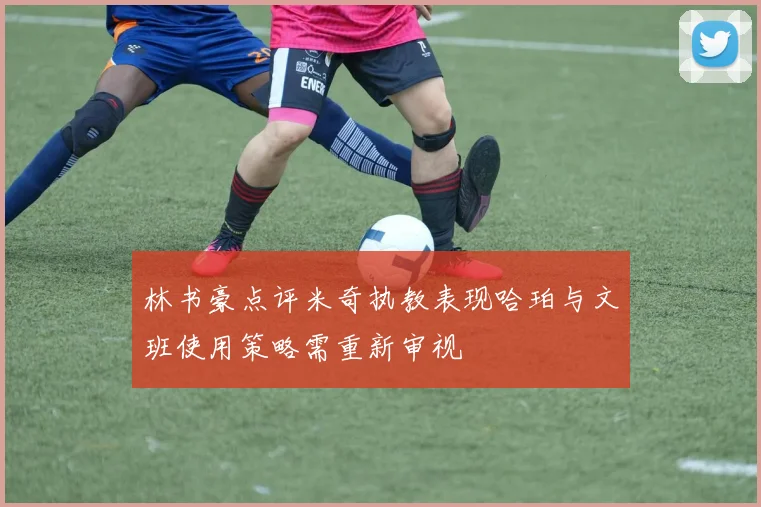 林书豪点评米奇执教表现哈珀与文班使用策略需重新审视