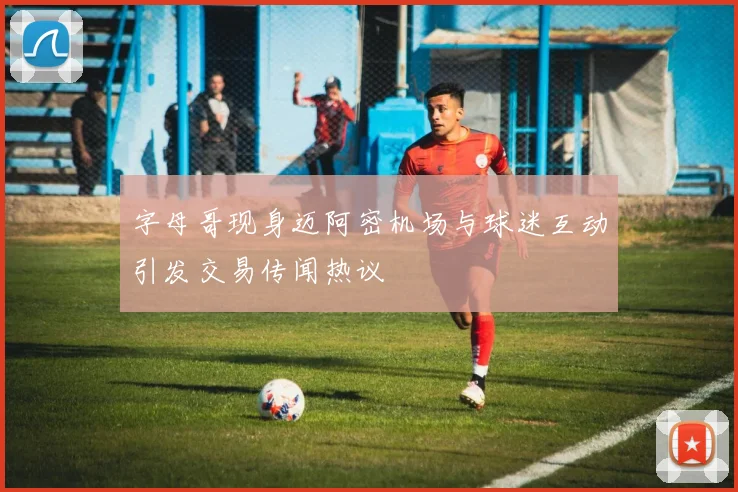 字母哥现身迈阿密机场与球迷互动引发交易传闻热议