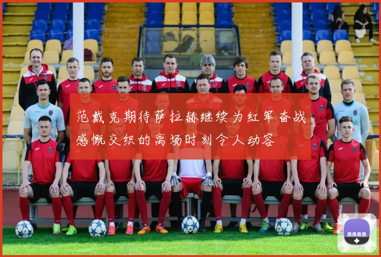 范戴克期待萨拉赫继续为红军奋战感慨交织的离场时刻令人动容