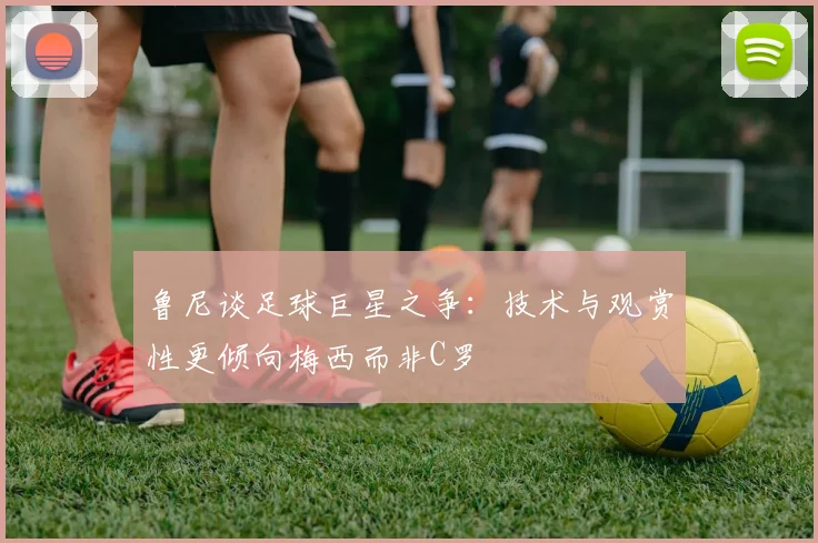 鲁尼谈足球巨星之争：技术与观赏性更倾向梅西而非C罗