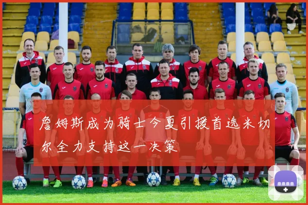 詹姆斯成为骑士今夏引援首选米切尔全力支持这一决策