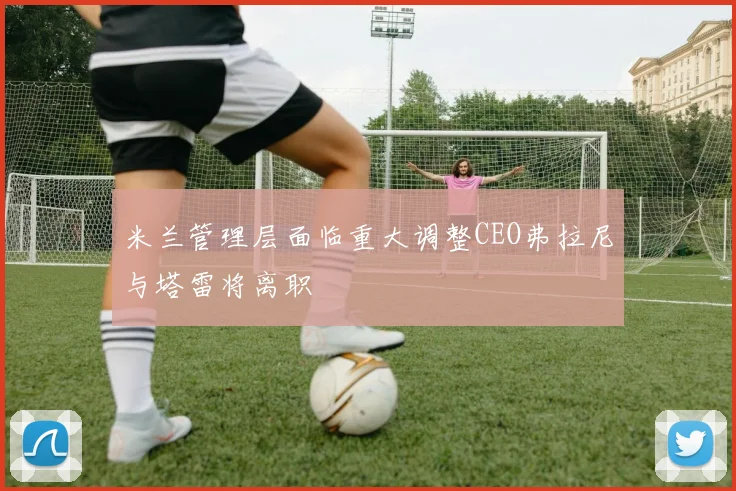 米兰管理层面临重大调整CEO弗拉尼与塔雷将离职