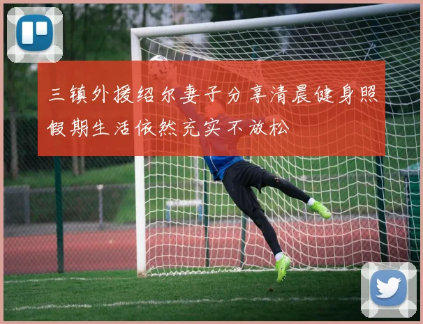 三镇外援绍尔妻子分享清晨健身照假期生活依然充实不放松