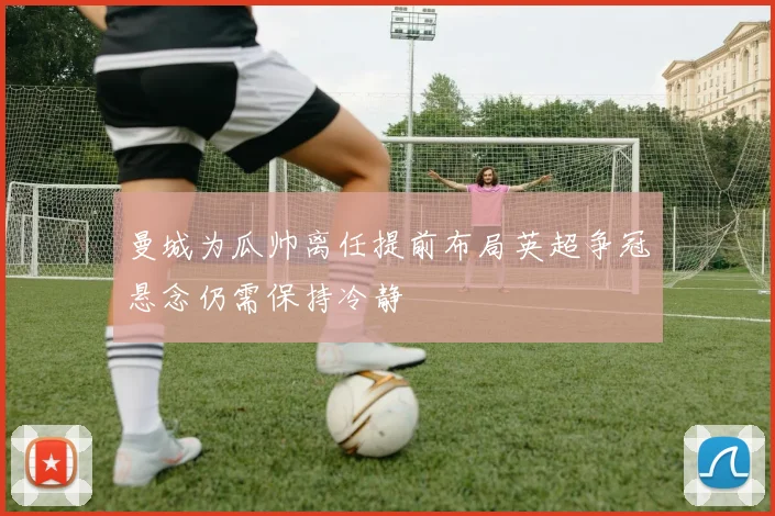 曼城为瓜帅离任提前布局英超争冠悬念仍需保持冷静
