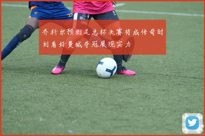 乔科尔预测足总杯决赛将成传奇时刻看好曼城夺冠展现实力