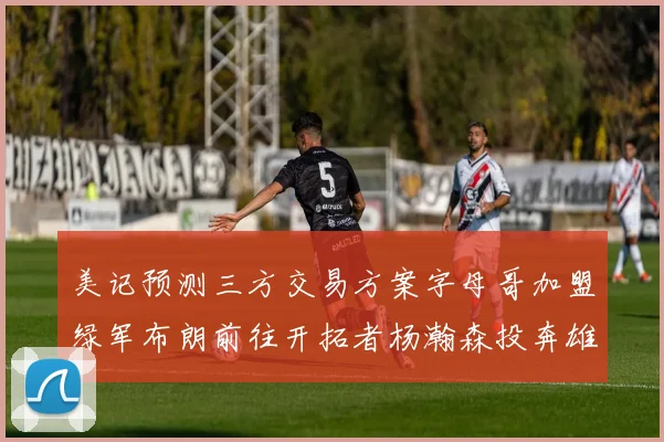 美记预测三方交易方案字母哥加盟绿军布朗前往开拓者杨瀚森投奔雄鹿