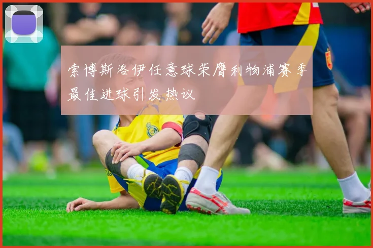 索博斯洛伊任意球荣膺利物浦赛季最佳进球引发热议