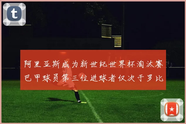阿里亚斯成为新世纪世界杯淘汰赛巴甲球员第三位进球者仅次于罗比尼奥