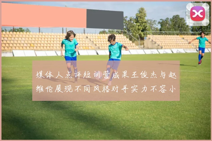 媒体人点评短训营成果王俊杰与赵维伦展现不同风格对手实力不容小觑
