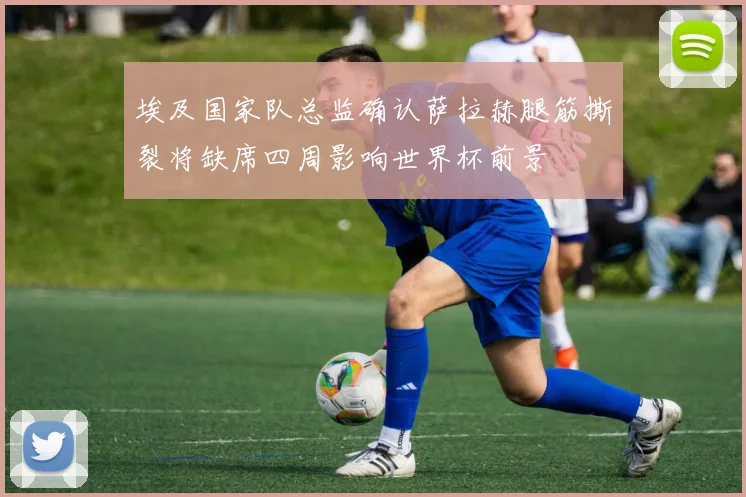 埃及国家队总监确认萨拉赫腿筋撕裂将缺席四周影响世界杯前景