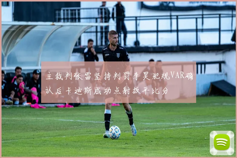 主裁判张雷坚持判罚李昊犯规VAR确认后卡迪斯成功点射扳平比分