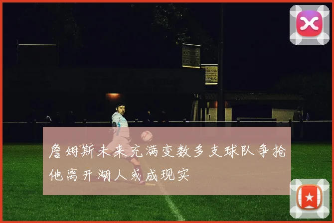 詹姆斯未来充满变数多支球队争抢他离开湖人或成现实