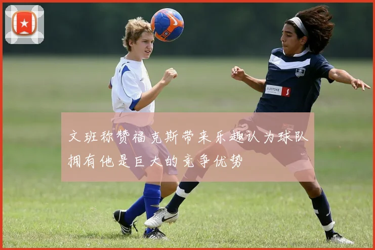 文班称赞福克斯带来乐趣认为球队拥有他是巨大的竞争优势