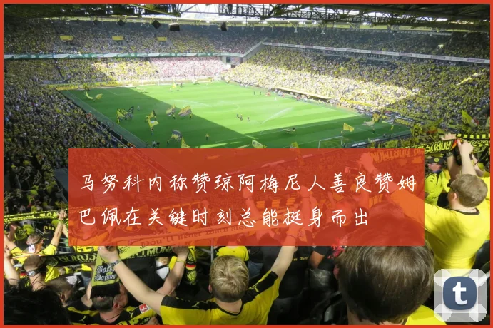 马努科内称赞琼阿梅尼人善良赞姆巴佩在关键时刻总能挺身而出