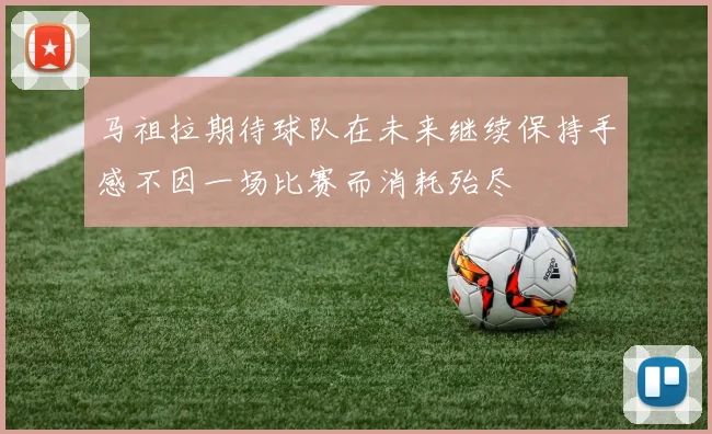 马祖拉期待球队在未来继续保持手感不因一场比赛而消耗殆尽