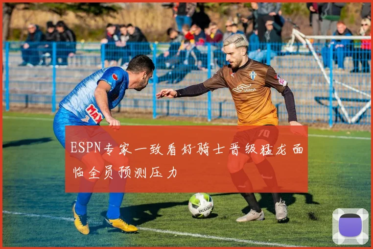 ESPN专家一致看好骑士晋级猛龙面临全员预测压力