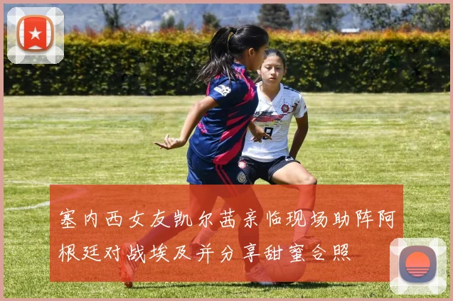 塞内西女友凯尔茜亲临现场助阵阿根廷对战埃及并分享甜蜜合照