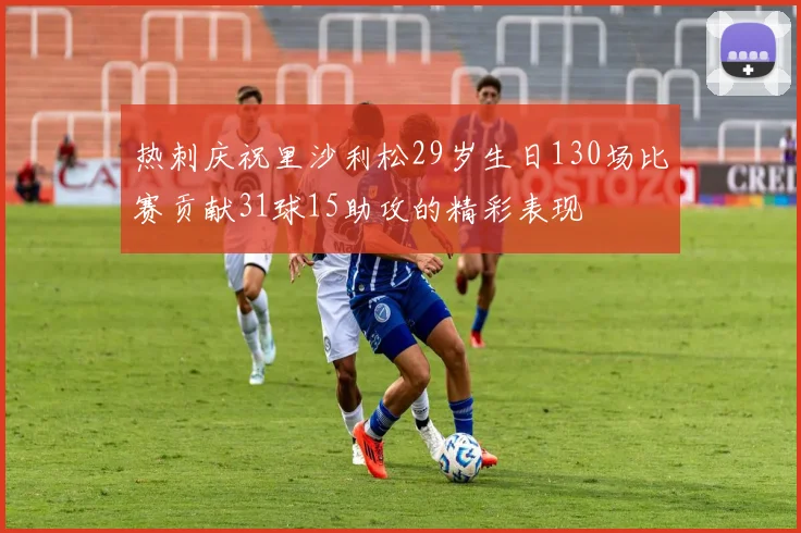 热刺庆祝里沙利松29岁生日130场比赛贡献31球15助攻的精彩表现