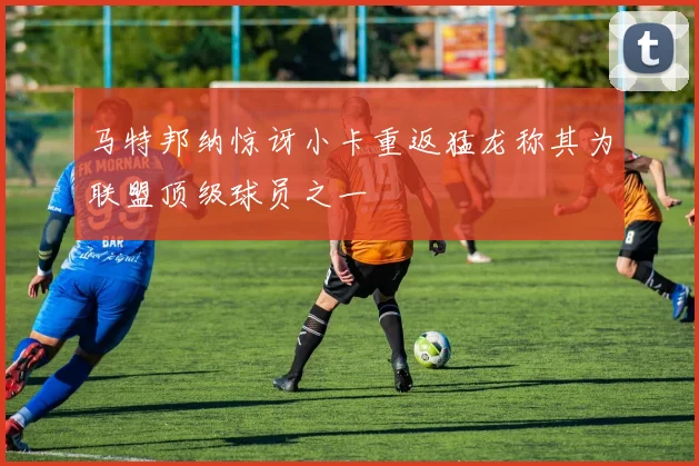 马特邦纳惊讶小卡重返猛龙称其为联盟顶级球员之一