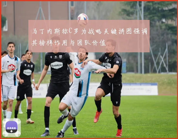 马丁内斯称C罗为战略关键拼图强调其榜样作用与团队价值