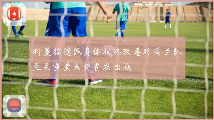 科曼称德佩身体状况改善对荷兰队至关重要或将首发出战