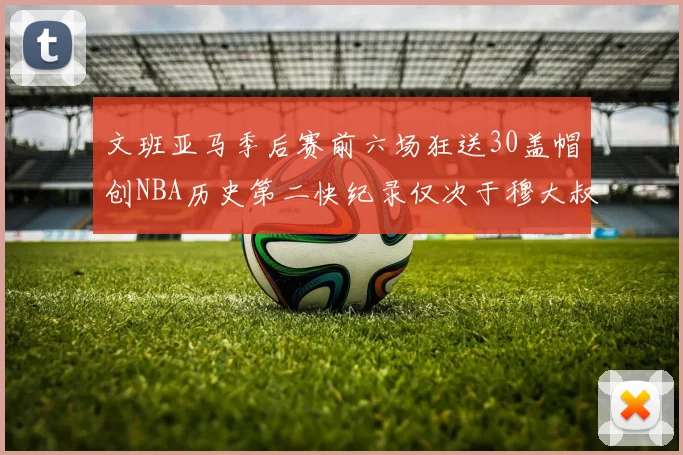 文班亚马季后赛前六场狂送30盖帽创NBA历史第二快纪录仅次于穆大叔的五场表现