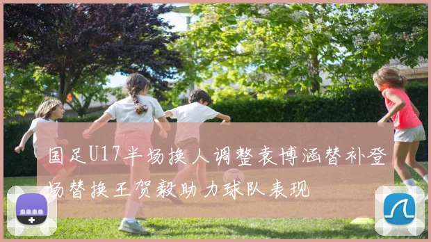 国足U17半场换人调整袁博涵替补登场替换王贺毅助力球队表现