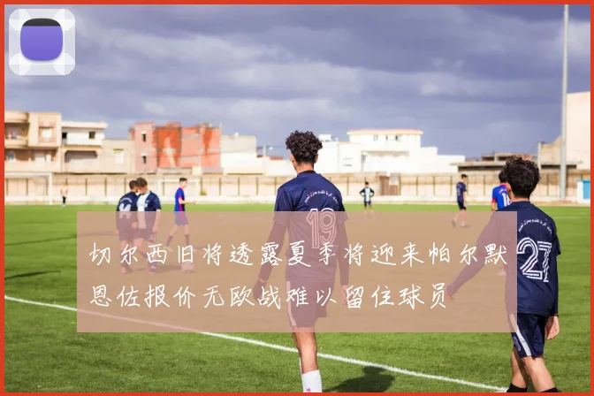 切尔西旧将透露夏季将迎来帕尔默恩佐报价无欧战难以留住球员