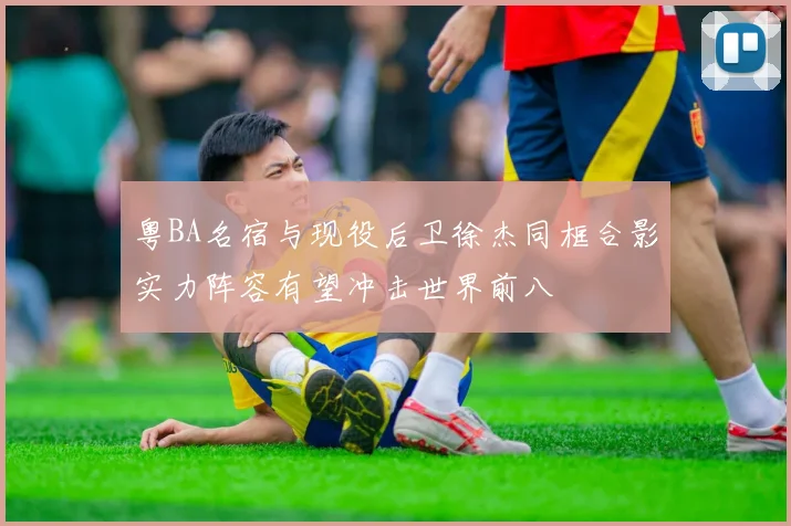 粤BA名宿与现役后卫徐杰同框合影实力阵容有望冲击世界前八